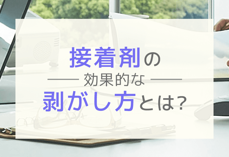 接着剤の効率的な剥がし方とは？状況別・種類別のはがし方とトラブル対策法を解説