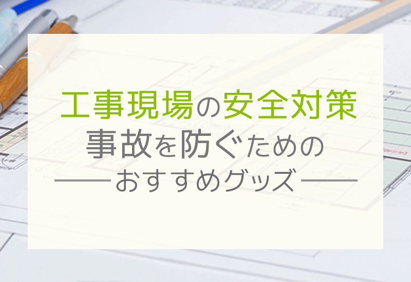 工事現場における安全対策とは？事故を防ぐ方法とおすすめグッズを徹底解説！